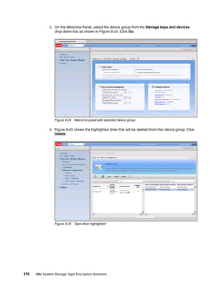 2. On the Welcome Panel, select the device group from the Manage keys and devices
                 drop-down box as shown in Figure 9-24. Click Go.




                 Figure 9-24 Welcome panel with selected device group

              3. Figure 9-25 shows the highlighted drive that will be deleted from this device group. Click
                 Delete.




                 Figure 9-25 Tape drive highlighted




176   IBM System Storage Tape Encryption Solutions
 