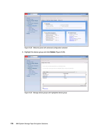Figure 9-28 Welcome panel with advanced configuration selected

              3. Highlight the device group and click Delete (Figure 9-29).




                 Figure 9-29 Manage device groups with highlighted device group




178   IBM System Storage Tape Encryption Solutions
 