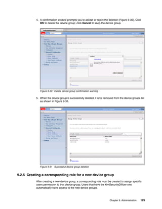4. A confirmation window prompts you to accept or reject the deletion (Figure 9-30). Click
              OK to delete the device group; click Cancel to keep the device group.




              Figure 9-30 Delete device group confirmation warning

           5. When the device group is successfully deleted, it is be removed from the device groups list
              as shown in Figure 9-31.




              Figure 9-31 Successful device group deletion


9.2.5 Creating a corresponding role for a new device group
           After creating a new device group, a corresponding role must be created to assign specific
           users permission to that device group. Users that have the klmSecurityOfficer role
           automatically have access to the new device groups.



                                                                          Chapter 9. Administration   179
 
