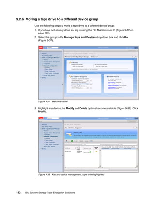 9.2.6 Moving a tape drive to a different device group
              Use the following steps to move a tape drive to a different device group:
              1. If you have not already done so, log in using the TKLMAdmin user ID (Figure 9-12 on
                 page 169).
              2. Select the group in the Manage Keys and Devices drop-down box and click Go
                 (Figure 9-37).




                 Figure 9-37 Welcome panel

              3. Highlight any device; the Modify and Delete options become available (Figure 9-38). Click
                 Modify.




                 Figure 9-38 Key and device management, tape drive highlighted




182   IBM System Storage Tape Encryption Solutions
 