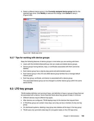 4. Select a different device group in the Currently assigned device group field for the
              selected tape drive. Click Modify to execute this change; click Cancel to deny it
              (Figure 9-39).




              Figure 9-39 Modify tape drive


9.2.7 Tips for working with device groups
           Keep the following features of device groups in mind when you are working with them:
              Users with the klmAdminDeviceGroup role can create and delete device groups.
              Device groups having devices, keys, or certificates associated with them cannot be
              deleted.
              Each device group has a step-by-step panel and administration panel.
              Each device group in the LTO and 3592 device group families has a manage default
              rollover panel.
              Each key group, certificate, and device is associated with a device group.
              The associated device group can be changed to another device group within the same
              device family.



9.3 LTO key groups
           TKLM enables definition and serving of keys, and definition of keys or groups of keys that can
           be associated with a device. Some important facts about key groups to keep in mind are:
              Different devices require different key types.
              After devices are configured, TKLM deploys keys to the devices that request them.
              A TKLM key group can contain many keys, but a key can be a member of only one key
              group.
              On distributed systems, deleting a key group also deletes all the keys in the key group.
              TKLM uses only symmetric data keys for encryption tasks on the LTO tape drive.


                                                                          Chapter 9. Administration   183
 