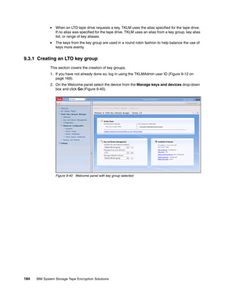 When an LTO tape drive requests a key, TKLM uses the alias specified for the tape drive.
                 If no alias was specified for the tape drive, TKLM uses an alias from a key group, key alias
                 list, or range of key aliases.
                 The keys from the key group are used in a round robin fashion to help balance the use of
                 keys more evenly.


9.3.1 Creating an LTO key group
              This section covers the creation of key groups.
              1. If you have not already done so, log in using the TKLMAdmin user ID (Figure 9-12 on
                 page 169).
              2. On the Welcome panel select the device from the Manage keys and devices drop-down
                 box and click Go (Figure 9-40).




                 Figure 9-40 Welcome panel with key group selected




184   IBM System Storage Tape Encryption Solutions
 