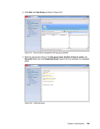 3. Click Add, then Key Group as shown in Figure 9-41.




   Figure 9-41 Key and device management with key group selected

4. Make the appropriate entries in the Key group name, Number of keys to create, and
   Key prefix fields, then click Create Key Group. Figure 9-42 is an example of a completed
   panel.




   Figure 9-42 Create key group




                                                               Chapter 9. Administration   185
 