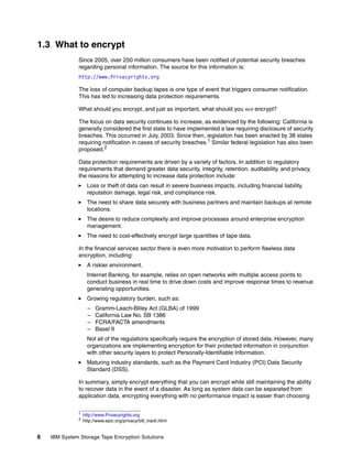 1.3 What to encrypt
              Since 2005, over 250 million consumers have been notified of potential security breaches
              regarding personal information. The source for this information is:
              http://www.Privacyrights.org

              The loss of computer backup tapes is one type of event that triggers consumer notification.
              This has led to increasing data protection requirements.

              What should you encrypt, and just as important, what should you not encrypt?

              The focus on data security continues to increase, as evidenced by the following: California is
              generally considered the first state to have implemented a law requiring disclosure of security
              breaches. This occurred in July, 2003. Since then, legislation has been enacted by 38 states
              requiring notification in cases of security breaches.1 Similar federal legislation has also been
              proposed.2

              Data protection requirements are driven by a variety of factors. In addition to regulatory
              requirements that demand greater data security, integrity, retention, auditability, and privacy,
              the reasons for attempting to increase data protection include:
                    Loss or theft of data can result in severe business impacts, including financial liability,
                    reputation damage, legal risk, and compliance risk.
                    The need to share data securely with business partners and maintain backups at remote
                    locations.
                    The desire to reduce complexity and improve processes around enterprise encryption
                    management.
                    The need to cost-effectively encrypt large quantities of tape data.

              In the financial services sector there is even more motivation to perform flawless data
              encryption, including:
                    A riskier environment.
                    Internet Banking, for example, relies on open networks with multiple access points to
                    conduct business in real time to drive down costs and improve response times to revenue
                    generating opportunities.
                    Growing regulatory burden, such as:
                    –   Gramm-Leach-Bliley Act (GLBA) of 1999
                    –   California Law No. SB 1386
                    –   FCRA/FACTA amendments
                    –   Basel II
                    Not all of the regulations specifically require the encryption of stored data. However, many
                    organizations are implementing encryption for their protected information in conjunction
                    with other security layers to protect Personally-Identifiable Information.
                    Maturing industry standards, such as the Payment Card Industry (PCI) Data Security
                    Standard (DSS).

              In summary, simply encrypt everything that you can encrypt while still maintaining the ability
              to recover data in the event of a disaster. As long as system data can be separated from
              application data, encrypting everything with no performance impact is easier than choosing

              1
                  http://www.Privacyrights.org
              2   http://www.epic.org/privacy/bill_track.html


6   IBM System Storage Tape Encryption Solutions
 