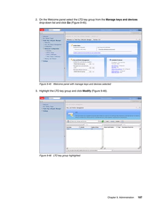 2. On the Welcome panel select the LTO key group from the Manage keys and devices
   drop-down list and click Go (Figure 9-45).




   Figure 9-45 Welcome panel with manage keys and devices selected

3. Highlight the LTO key group and click Modify (Figure 9-46).




   Figure 9-46 LTO key group highlighted




                                                                 Chapter 9. Administration   187
 