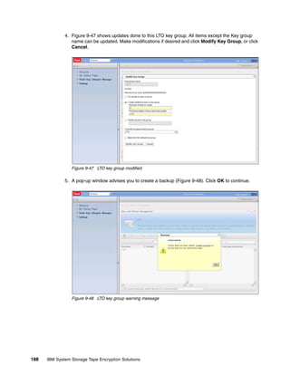 4. Figure 9-47 shows updates done to this LTO key group. All items except the Key group
                 name can be updated. Make modifications if desired and click Modify Key Group, or click
                 Cancel.




                 Figure 9-47 LTO key group modified

              5. A pop-up window advises you to create a backup (Figure 9-48). Click OK to continue.




                 Figure 9-48 LTO key group warning message




188   IBM System Storage Tape Encryption Solutions
 