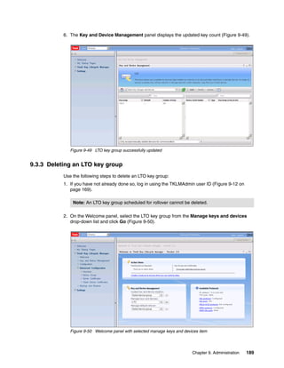 6. The Key and Device Management panel displays the updated key count (Figure 9-49).




              Figure 9-49 LTO key group successfully updated


9.3.3 Deleting an LTO key group
           Use the following steps to delete an LTO key group:
           1. If you have not already done so, log in using the TKLMAdmin user ID (Figure 9-12 on
              page 169).

               Note: An LTO key group scheduled for rollover cannot be deleted.

           2. On the Welcome panel, select the LTO key group from the Manage keys and devices
              drop-down list and click Go (Figure 9-50).




              Figure 9-50 Welcome panel with selected manage keys and devices item




                                                                          Chapter 9. Administration   189
 