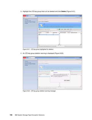 3. Highlight the LTO key group that is to be deleted and click Delete (Figure 9-51).




                 Figure 9-51 LTO key group highlighted for deletion

              4. An LTO key group deletion warning is displayed (Figure 9-52).




                 Figure 9-52 LTO key group deletion warning message




190   IBM System Storage Tape Encryption Solutions
 