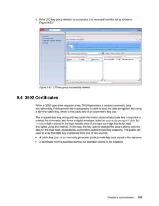 5. If the LTO key group deletion is successful, it is removed from the list as shown in
            Figure 9-53.




            Figure 9-53 LTO key group successfully deleted



9.4 3592 Certificates
         When a 3592 tape drive requests a key, TKLM generates a random symmetric data
         encryption key. Public/private key cryptography is used to wrap the data encryption key using
         a key encryption key, which is the public key of an asymmetric key pair.

         The wrapped data key, along with key label information about what private key is required to
         unwrap the symmetric key, forms a digital envelope called an externally encrypted data key
         structure that is stored in the tape header area of any tape cartridge that holds data
         encrypted using this method. In this way, the key used to decrypt the data is stored with the
         data on the tape itself, protected by asymmetric, public/private key wrapping. The public key
         used to wrap that data key is obtained from one of two sources:
            A public key (part of an internally generated public/private key pair) stored in the keystore.
            A certificate (from a business partner, for example) stored in the keystore.




                                                                          Chapter 9. Administration   191
 