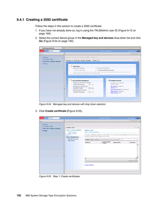 9.4.1 Creating a 3592 certificate
              Follow the steps in this section to create a 3592 certificate.
              1. If you have not already done so, log in using the TKLMAdmin user ID (Figure 9-12 on
                 page 169).
              2. Select the correct device group in the Managed key and devices drop-down list and click
                 Go (Figure 9-54 on page 192).




                 Figure 9-54 Managed key and devices with drop down selection

              3. Click Create certificate (Figure 9-55).




                 Figure 9-55 Step 1: Create certificates




192   IBM System Storage Tape Encryption Solutions
 