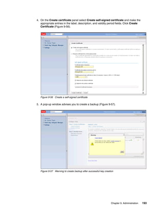 4. On the Create certificate panel select Create self-signed certificate and make the
   appropriate entries in the label, description, and validity period fields. Click Create
   Certificate (Figure 9-56).




   Figure 9-56 Create a self-signed certificate

5. A pop-up window advises you to create a backup (Figure 9-57).




   Figure 9-57 Warning to create backup after successful key creation




                                                                   Chapter 9. Administration   193
 