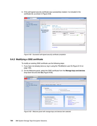 6. If the self-signed security certificate was successfully created, it is included in the
                 certificate list, as shown in Figure 9-58.




                 Figure 9-58 Successful self-signed security certificate completion


9.4.2 Modifying a 3592 certificate
              To modify an existing 3592 certificate use the following steps:
              1. If you have not already done so, log in using the TKLMAdmin user ID (Figure 9-12 on
                 page 169).
              2. On the Welcome panel, select the 3592 certificate from the Manage keys and devices
                 drop-down list and click Go (Figure 9-59).




                 Figure 9-59 Welcome panel with manage keys and devices item selected




194   IBM System Storage Tape Encryption Solutions
 