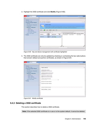 3. Highlight the 3592 certificate and click Modify (Figure 9-60).




               Figure 9-60 Key and device management with certificate highlighted

            4. The 3592 certificate can only be updated by checking or unchecking the two radio buttons
               that concern default and partner certificates, as shown in Figure 9-61.




               Figure 9-61 Modify certificate


9.4.3 Deleting a 3592 certificate
            This section describes how to delete a 3592 certificate.

             Note: If the selected 3592 certificate is in use or is the system default, it cannot be deleted.



                                                                              Chapter 9. Administration   195
 