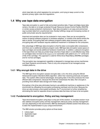 which data falls into which legislation for encryption, and trying to keep current on the
           dynamic privacy rights rules and regulations.



1.4 Why use tape data encryption
           Tape data encryption is used to hide and protect sensitive data. If tape cartridges leave data
           centers, the data is no longer protected through Resource Access Control Facility (RACF®)
           or similar access protection mechanisms. Tape data encryption is an easy and economical
           way to protect data from unauthorized view, thereby fulfilling a large and increasing number of
           public and private security requirements.l

           Important and sensitive data can be protected in many ways. Data can be encrypted by
           means of special software programs or hardware adapters, or outside of the device where the
           data is stored. Encrypting data with software programs takes away processor power, and
           encrypting data with hardware requires additional investment in hardware for the computers.

           One advantage of IBM tape data encryption is that the data is encrypted after compression,
           and there are no additional software program costs. IBM tape data encryption saves space on
           tape cartridges and avoids additional hardware investments. In addition, outboard encryption
           in the tape drives can help you protect large volumes of tape data in a cost-effective way. Data
           on cartridges does not have to be degaussed or overwritten with patterns of x’FF’ at the end
           of life of the cartridge. This approach is valid for Write Once Read Many (WORM) cartridges
           and for normal cartridges.

           The encryption key management capability is designed to manage keys across mainframes
           and Open Systems environments. There is only one component to be managed across
           multiple platforms.


1.4.1 Why encrypt data in the drive
           The IBM tape drive encryption solution encrypts data within the drive using the 256-bit
           Advanced Encryption Standard (AES) algorithm, rather than receiving previously encrypted
           data. This system offers several advantages. Encrypting data in the drive produces the most
           efficient data compression, because the drive first compresses the data, then encrypts it,
           providing more efficient data storage and media usage.

           Encrypting in the drive also eliminates having to use additional machines or appliances in the
           environment by offloading the encryption processing overhead onto the drive. Because the
           drive can also process unencrypted workloads, the IT environment is further simplified by
           eliminating the need for separate drives to process data that does not have to be encrypted.


1.4.2 Fundamental to encryption: Policy and key management
           Tape-drive-based encryption using keys is only part of the solution. A complete solution must
           also address encryption policy and key management. Because policy and key management
           can vary depending on the environment, IBM has developed a flexible solution that allows you
           to tailor the implementation to your unique environment.

           The IBM solution provides policy options at three levels:
              Library layer
              Application layer
              System layer



                                                                Chapter 1. Introduction to tape encryption   7
 