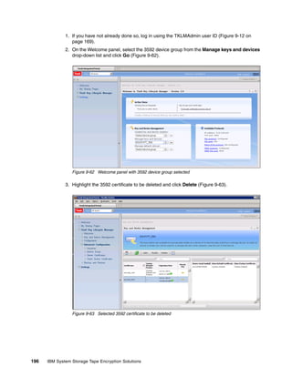 1. If you have not already done so, log in using the TKLMAdmin user ID (Figure 9-12 on
                 page 169).
              2. On the Welcome panel, select the 3592 device group from the Manage keys and devices
                 drop-down list and click Go (Figure 9-62).




                 Figure 9-62 Welcome panel with 3592 device group selected

              3. Highlight the 3592 certificate to be deleted and click Delete (Figure 9-63).




                 Figure 9-63 Selected 3592 certificate to be deleted




196   IBM System Storage Tape Encryption Solutions
 