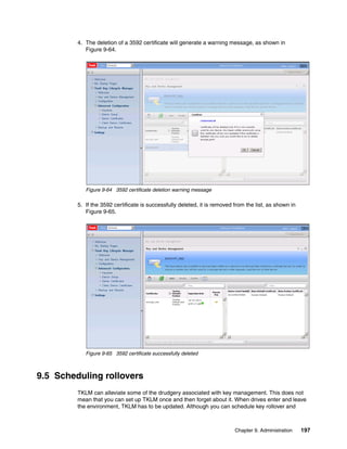 4. The deletion of a 3592 certificate will generate a warning message, as shown in
            Figure 9-64.




            Figure 9-64 3592 certificate deletion warning message

         5. If the 3592 certificate is successfully deleted, it is removed from the list, as shown in
            Figure 9-65.




            Figure 9-65 3592 certificate successfully deleted



9.5 Scheduling rollovers
         TKLM can alleviate some of the drudgery associated with key management. This does not
         mean that you can set up TKLM once and then forget about it. When drives enter and leave
         the environment, TKLM has to be updated. Although you can schedule key rollover and



                                                                           Chapter 9. Administration    197
 