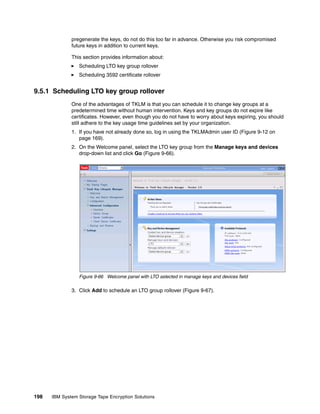 pregenerate the keys, do not do this too far in advance. Otherwise you risk compromised
              future keys in addition to current keys.

              This section provides information about:
                 Scheduling LTO key group rollover
                 Scheduling 3592 certificate rollover


9.5.1 Scheduling LTO key group rollover
              One of the advantages of TKLM is that you can schedule it to change key groups at a
              predetermined time without human intervention. Keys and key groups do not expire like
              certificates. However, even though you do not have to worry about keys expiring, you should
              still adhere to the key usage time guidelines set by your organization.
              1. If you have not already done so, log in using the TKLMAdmin user ID (Figure 9-12 on
                 page 169).
              2. On the Welcome panel, select the LTO key group from the Manage keys and devices
                 drop-down list and click Go (Figure 9-66).




                 Figure 9-66 Welcome panel with LTO selected in manage keys and devices field

              3. Click Add to schedule an LTO group rollover (Figure 9-67).




198   IBM System Storage Tape Encryption Solutions
 
