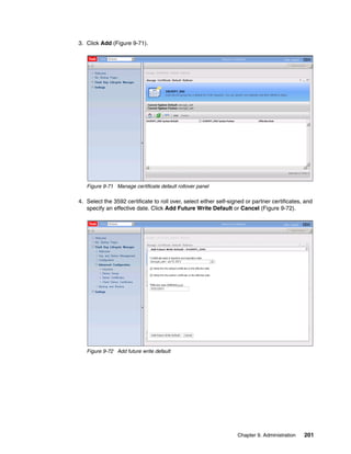 3. Click Add (Figure 9-71).




   Figure 9-71 Manage certificate default rollover panel

4. Select the 3592 certificate to roll over, select either self-signed or partner certificates, and
   specify an effective date. Click Add Future Write Default or Cancel (Figure 9-72).




   Figure 9-72 Add future write default




                                                                   Chapter 9. Administration   201
 