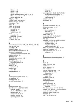 Ultrium 1 44                                             platforms 67
   Ultrium 3 44                                             server 37
   Ultrium 4 31                                         operating system 30, 65–67, 70, 72, 85
   Ultrium Generation 4 tape drive 2, 28, 35                choosing encryption method 70
   Ultrium manufacturers 42                                 encryption management 4
   Ultrium tape drive 43                                    Open Systems 87
LTO group 198                                           operator guide 56
LTO key group 184, 186–187                              out-of-band 82
LTO Key Groups 161, 183
LTO Ultrium 5 50
LTO-1 44                                                P
LTO-2 2, 43–44, 89                                      Payment Card Industry (PCI) 6
LTO-3 2, 43–45, 88                                      personal certificate 16–18
   non-WORM 45                                          policy 34
   WORM 45                                                  control and keys 31
   WORM media 45                                            granularity 8
LTO-4                                                       implementation 8
   encryption 4                                         power supply 53
   tape drive 4, 79, 82                                 private key 9, 11–16, 18, 32, 90
LTO4 50, 52–53                                          protected information 6
LTO4 tape drive 53                                      PSP 85
                                                        public key 11–13, 15–18, 28, 32–33, 90
                                                            encrypted copy 16–17
M                                                           encrypted version 16
manage keys and devices 172, 176, 182, 184, 187, 189,       encryption 11–12
194, 196, 198, 200                                          new encrypted copy 17
media type 45                                           Public Key Infrastructure (PKI) 15, 18
message integrity 15                                    public-key encryption 12
Microsoft Windows 2000 Server 86                        public-private key pair 11, 13–14
Microsoft Windows 2008                                      encryption 11
   operating system environments 85
migration wizards 25
Model C06 82                                            Q
Model C06 tape controller 80                            quick reference encryption planning 67
Model C10 82
Model E tape drive 58                                   R
   encryption method 59                                 RACF 7
Model EU6 41                                            RBAC 161–162, 168
Model J70 81                                            real time 6
   controller 41                                        record retention. 45
models E tape                                           recover data 6
   drive 58                                             Red Hat Enterprise Linux 4 75
multiple platforms 7                                    Redbooks Web site 206
                                                            Contact us xi
N                                                       redundant power
non-encryption-capable drives 84                            supply 57
non-erasable 45                                         regulatory burden 6
non-repudiation 15                                      rekeying 28
non-WORM cartridges 45                                  remote management
                                                            unit 52
                                                        riskier environment 6
O                                                       Rivest-Shamir-Adleman
OPEN processing 40                                          See RSA
Open Systems 4, 8, 37, 39–40, 83                        Role Based Access Control 161–162
  attached 80–81                                        rollover 161, 183, 189, 197–198, 200–202
  attached TS1120 drives 80                             rotation of certificates 25
  device drivers 87                                     rotation of groups of keys 25
  environment 7, 40, 71                                 RS/6000 40
  IBM tape libraries 66                                 RSA 10, 12–14, 27, 32
  operating systems 72


                                                                                                   Index   211
 