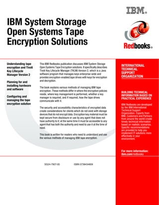 Back cover                                                ®



IBM System Storage
Open Systems Tape
Encryption Solutions                                                                                                     ®




Understanding tape      This IBM Redbooks publication discusses IBM System Storage
                        Open Systems Tape Encryption solutions. It specifically describes
                                                                                              INTERNATIONAL
encryption and Tivoli
                        Tivoli Key Lifecycle Manager (TKLM) Version 2, which is a Java        TECHNICAL
Key Lifecycle
                        software program that manages keys enterprise-wide and                SUPPORT
Manager Version 2
                        provides encryption-enabled tape drives with keys for encryption      ORGANIZATION
Planning for and        and decryption.
installing hardware
                        The book explains various methods of managing IBM tape
and software            encryption. These methods differ in where the encryption policies
                                                                                              BUILDING TECHNICAL
                        reside, where key management is performed, whether a key              INFORMATION BASED ON
Configuring and         manager is required, and if required, how the tape drives             PRACTICAL EXPERIENCE
managing the tape       communicate with it.
encryption solution                                                                           IBM Redbooks are developed
                        The security and accessibility characteristics of encrypted data      by the IBM International
                        create considerations for clients which do not exist with storage     Technical Support
                        devices that do not encrypt data. Encryption key material must be     Organization. Experts from
                                                                                              IBM, Customers and Partners
                        kept secure from disclosure or use by any agent that does not         from around the world create
                        have authority to it; at the same time it must be accessible to any   timely technical information
                        agent that has both the authority and need to use it at the time of   based on realistic scenarios.
                        need.                                                                 Specific recommendations
                                                                                              are provided to help you
                                                                                              implement IT solutions more
                        This book is written for readers who need to understand and use       effectively in your
                        the various methods of managing IBM tape encryption.                  environment.



                                                                                              For more information:
                                                                                              ibm.com/redbooks


                            SG24-7907-00                 ISBN 0738434809
 