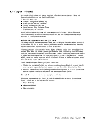 1.5.4 Digital certificates
            Digital certificates are a way to bind public key information with an identity. Part of the
            information that is stored in a digital certificate is:
               Name of the issuer
               Subject Distinguished Name (DN)
               Public key belonging to the owner
               Validity date for the public key
               Serial number of the digital certificate
               Digital signature of the issuer

            In this section, we discuss the X.509 Public Key Infrastructure (PKI), certificate chains,
            certificate requests, and certificate responses. X.509 is a well established and accepted
            standard for certificate management.

            Certificate requirement to encrypt data
            Tivoli Key Lifecycle Manager requires at least one X.509 digital certificate, which contains a
            public/private key pair, to protect the data encryption key that Tivoli Key Lifecycle Manager
            server creates when encrypting data on 3592 tape drives.

            Tivoli Key Lifecycle Manager allows for two digital certificate aliases to be defined per write
            request. One of the two aliases (labels) specified must have a private key in the Tivoli Key
            Lifecycle Manager keystore when the tape or disk is created. This guarantees that the creator
            is able to read the tape or disk. The other alias (label) could be a public key from a partner,
            which the partner is able to decrypt with its private key. In order to read an encrypted tape or
            disk, the correct private key is needed.

            There are two methods of setting up digital certificates:
               Create your own public/private key pair and corresponding certificate to be used to write
               and encrypt to tape or disk so that you can read and decrypt the data at a later date.
               Obtain a public key and corresponding certificate from a partner, to be used to write and
               encrypt tapes or disks that can be read and decrypted by your partner.

            Figure 1-10 on page 16 shows a sample digital certificate.

            In general, using a public key to encrypt data secures that data, ensuring confidentiality.
            Using a private key to encrypt data also ensures:
               Proof of identity
               Message integrity
               Non-repudiation




                                                                      Chapter 1. Introduction to tape encryption   15
 