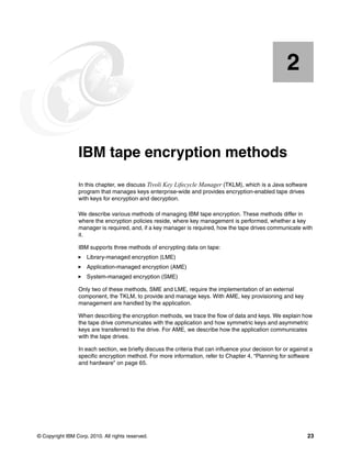 2


    Chapter 2.   IBM tape encryption methods
                 In this chapter, we discuss Tivoli Key Lifecycle Manager (TKLM), which is a Java software
                 program that manages keys enterprise-wide and provides encryption-enabled tape drives
                 with keys for encryption and decryption.

                 We describe various methods of managing IBM tape encryption. These methods differ in
                 where the encryption policies reside, where key management is performed, whether a key
                 manager is required, and, if a key manager is required, how the tape drives communicate with
                 it.

                 IBM supports three methods of encrypting data on tape:
                     Library-managed encryption (LME)
                     Application-managed encryption (AME)
                     System-managed encryption (SME)

                 Only two of these methods, SME and LME, require the implementation of an external
                 component, the TKLM, to provide and manage keys. With AME, key provisioning and key
                 management are handled by the application.

                 When describing the encryption methods, we trace the flow of data and keys. We explain how
                 the tape drive communicates with the application and how symmetric keys and asymmetric
                 keys are transferred to the drive. For AME, we describe how the application communicates
                 with the tape drives.

                 In each section, we briefly discuss the criteria that can influence your decision for or against a
                 specific encryption method. For more information, refer to Chapter 4, “Planning for software
                 and hardware” on page 65.




© Copyright IBM Corp. 2010. All rights reserved.                                                                23
 