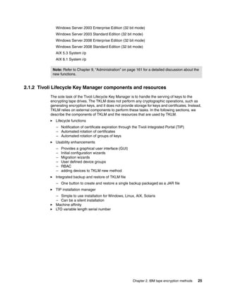 Windows Server 2003 Enterprise Edition (32 bit mode)
              Windows Server 2003 Standard Edition (32 bit mode)
              Windows Server 2008 Enterprise Edition (32 bit mode)
              Windows Server 2008 Standard Edition (32 bit mode)
              AIX 5.3 System i/p
              AIX 6.1 System i/p

            Note: Refer to Chapter 9, “Administration” on page 161 for a detailed discussion about the
            new functions.


2.1.2 Tivoli Lifecycle Key Manager components and resources
           The sole task of the Tivoli Lifecycle Key Manager is to handle the serving of keys to the
           encrypting tape drives. The TKLM does not perform any cryptographic operations, such as
           generating encryption keys, and it does not provide storage for keys and certificates. Instead,
           TKLM relies on external components to perform these tasks. In the following sections, we
           describe the components of TKLM and the resources that are used by TKLM.
              Lifecycle functions
              – Notification of certificate expiration through the Tivoli Integrated Portal (TIP)
              – Automated rotation of certificates
              – Automated rotation of groups of keys
              Usability enhancements
              –   Provides a graphical user interface (GUI)
              –   Initial configuration wizards
              –   Migration wizards
              –   User defined device groups
              –   RBAC
              –   adding devices to TKLM new method
              Integrated backup and restore of TKLM file
              – One button to create and restore a single backup packaged as a JAR file
              TIP installation manager
              – Simple to use installation for Windows, Linux, AIX, Solaris
              – Can be a silent installation
              Machine affinity
              LTO variable length serial number




                                                               Chapter 2. IBM tape encryption methods   25
 