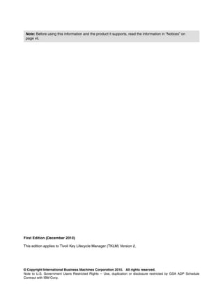 Note: Before using this information and the product it supports, read the information in “Notices” on
 page vii.




First Edition (December 2010)

This edition applies to Tivoli Key Lifecycle Manager (TKLM) Version 2.




© Copyright International Business Machines Corporation 2010. All rights reserved.
Note to U.S. Government Users Restricted Rights -- Use, duplication or disclosure restricted by GSA ADP Schedule
Contract with IBM Corp.
 