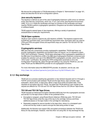 We discuss the configuration of TKLM extensively in Chapter 9, “Administration” on page 161,
          where we describe the full set of configuration options.

          Java security keystore
          The keystore is defined as part of the Java Cryptography Extension (JCE) and is an element
          of the Java Security components, which are, in turn, part of the Java Runtime Environment
          (JRE). A keystore holds the certificates and keys (or pointers to the certificates and keys)
          used by TKLM to perform cryptographic operations. A keystore can be either hardware-based
          or software-based.

          TKLM supports several types of Java keystores, offering a variety of operational
          characteristics to meet your requirements.

          TKLM Open systems
          TKLM on open systems supports the JCE keystore (JCEKS). This keystore supports both
          CLEAR key symmetric keys, and CLEAR key asymmetric keys. Symmetric keys are used for
          LTO4 and LTO5 encryption drives and asymmetric keys are used for TS1120 and TS1130
          Tape Drives.

          Cryptographic services
          IBM Java Security components provide cryptographic capabilities; TKLM itself does not
          provide cryptographic capabilities and therefore does not require, nor is it allowed to obtain,
          FIPS 140-2 certification. However, TKLM takes advantage of the cryptographic capabilities of
          the IBM Java Virtual Machine (JVM) in the IBM Java Cryptographic Extension component and
          enables the selection and use of the IBMJCEFIPS cryptographic provider, which has a FIPS
          140-2 Level 1 certification. By setting the FIPS configuration parameter to ON in the
          Configuration Properties file, either through text editing or by using the TKLM CLI, you can
          make TKLM use the IBMJCEFIPS provider for all cryptographic functions.

          For more information about the IBMJCEFIPS provider, its selection, and its use, see:
          http://www.ibm.com/developerworks/java/jdk/security/50/FIPShowto.html


2.1.3 Key exchange
          TKLM acts as a process awaiting key generation or key retrieval requests sent to it through a
          TCP/IP communication path between TKLM and the tape library, tape controller, tape
          subsystem, device driver, or tape drive. When a tape drive writes encrypted data, it first
          requests an encryption key from TKLM. The tasks that TKLM performs upon receipt of the
          request are different for TS1120 and TS1130 Tape Drives than for LTO Ultrium Tape Drives.

          TS1120 and TS1130 Tape Drives
          TKLM requests an Advanced Encryption Standard (AES) key from the cryptographic services
          and serves it to the tape drives in either of two protected forms:
             Encrypted or wrapped, using Rivest-Shamir-Adleman (RSA) key pairs. TS1120 and
             TS1130 Tape Drives write this copy of the key to the cartridge memory and three
             additional places on the tape media in the cartridge for redundancy.
             Separately wrapped for secure transfer to the tape drive, where it is unwrapped upon
             arrival and the key inside is used to encrypt the data being written to tape.

          Additionally, the libraries now support SSL-encrypted connections between the TKLM and
          library for key exchanges. However, note that when not using SSL for key exchange the key



                                                             Chapter 2. IBM tape encryption methods   27
 