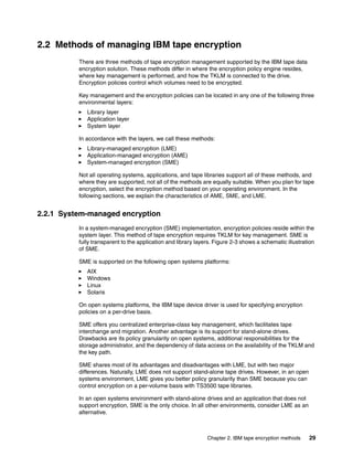 2.2 Methods of managing IBM tape encryption
          There are three methods of tape encryption management supported by the IBM tape data
          encryption solution. These methods differ in where the encryption policy engine resides,
          where key management is performed, and how the TKLM is connected to the drive.
          Encryption policies control which volumes need to be encrypted.

          Key management and the encryption policies can be located in any one of the following three
          environmental layers:
             Library layer
             Application layer
             System layer

          In accordance with the layers, we call these methods:
             Library-managed encryption (LME)
             Application-managed encryption (AME)
             System-managed encryption (SME)

          Not all operating systems, applications, and tape libraries support all of these methods, and
          where they are supported, not all of the methods are equally suitable. When you plan for tape
          encryption, select the encryption method based on your operating environment. In the
          following sections, we explain the characteristics of AME, SME, and LME.


2.2.1 System-managed encryption
          In a system-managed encryption (SME) implementation, encryption policies reside within the
          system layer. This method of tape encryption requires TKLM for key management. SME is
          fully transparent to the application and library layers. Figure 2-3 shows a schematic illustration
          of SME.

          SME is supported on the following open systems platforms:
             AIX
             Windows
             Linux
             Solaris

          On open systems platforms, the IBM tape device driver is used for specifying encryption
          policies on a per-drive basis.

          SME offers you centralized enterprise-class key management, which facilitates tape
          interchange and migration. Another advantage is its support for stand-alone drives.
          Drawbacks are its policy granularity on open systems, additional responsibilities for the
          storage administrator, and the dependency of data access on the availability of the TKLM and
          the key path.

          SME shares most of its advantages and disadvantages with LME, but with two major
          differences. Naturally, LME does not support stand-alone tape drives. However, in an open
          systems environment, LME gives you better policy granularity than SME because you can
          control encryption on a per-volume basis with TS3500 tape libraries.

          In an open systems environment with stand-alone drives and an application that does not
          support encryption, SME is the only choice. In all other environments, consider LME as an
          alternative.



                                                               Chapter 2. IBM tape encryption methods    29
 