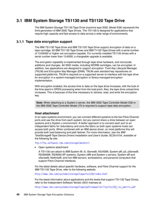 3.1 IBM System Storage TS1130 and TS1120 Tape Drive
              The IBM System Storage TS1130 Tape Drive (machine type 3592, Model E06) represents the
              third generation of IBM 3592 Tape Drives. The TS1130 is designed for applications that
              require high capacity and fast access to data across a wide range of environments.


3.1.1 Tape data encryption support
              The IBM TS1130 Tape Drive and IBM TS1120 Tape Drive support encryption of data on a
              tape cartridge. All IBM TS1130 Tape Drives and IBM T1120 Tape Drives with a serial number
              of 13-65000 or higher are encryption-capable. For currently installed TS1120 drives with a
              serial number lower than 13-6500, a chargeable upgrade is available.

              The encryption capability is implemented through tape drive hardware, and microcode
              additions and changes. All 3592 media, including WORM cartridges, can be encrypted. In
              addition, two applications are designed to support encryption: Tivoli Key Lifecycle Manager
              (TKLM) and Encryption Key Manager (EKM). TKLM uses standard key repositories on
              supported platforms. TKLM is required on a supported server to interface with the tape drive
              for encryption in a system-managed encryption or library-managed encryption
              implementation.

              With encryption enabled, the access time to data on the tape drive increases, with the bulk of
              the time spent in OPEN processing when from the load point. Also, the tape drive unload time
              increases. This is because of the time necessary to retrieve, read, and write the encryption
              key.

                Note: When attaching to a System z server, the IBM 3592 Tape Controller Model C06 or
                the IBM 3592 Tape Controller Model J70 is required to support tape data encryption.


              Host attachment
              In an open systems environment, you can connect different systems to the two Fibre Channel
              ports and use the drive from each system, but you cannot share a drive between an open
              systems and a System z environment. A better approach is to connect each port to an
              independent fabric for redundancy and zone the fabric so both open systems hosts can
              access both ports. When combined with an IBM device driver, on most platforms this will
              provide both load balancing and path failover. For more information, see the IBM
              TotalStorage® Tape Device Drivers Installation and User’s Guide, GC35-0154, available at
              the following ftp site:
              ftp://ftp.software.ibm.com/storage/devdrvr/
                 Open systems attachment
                 A TS1130 can attach to IBM System i®, i5, iSeries®, AS/400®, System p®, p5, pSeries®,
                 RS/6000®, RS/6000 SP systems, System z9® and System z servers, System x® and
                 xSeries®, Netfinity®, and non IBM servers, workstations, and personal computers that
                 support Fibre Channel interfaces.

              For the latest details about specific hardware, software, and Fibre Channel support for the
              IBM TS1120 Tape Drive, refer to the following website:
              http://www.ibm.com/systems/storage/tape/ts1130/index.html

              For the latest information about applications and the levels that support TS1130 Tape Drives,
              refer to the Independent Software Vendor (ISV) matrixes at:
              http://www.ibm.com/systems/storage/tape/pdf/compatibility/ts1120_isv_matrix.pdf

40   IBM System Storage Tape Encryption Solutions
 