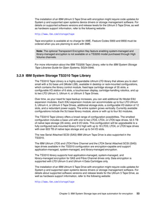 The installation of an IBM Ultrium 5 Tape Drive with encryption might require code updates for
          System p and supported open systems device drivers or storage management software. For
          details on supported software versions and release levels for the Ultrium 5 Tape Drive, as well
          as hardware support information, refer to the following website:

          http://www.ibm.com/storage/tape

          Tape encryption is available at no charge for AME. Feature Codes 5900 and 9900 must be
          ordered when you are planning to work with SME.

           Note: The optional Transparent Encryption Key feature enabling system-managed and
           library-managed encryption is not available on a TS3200 model purchased through High
           Volume channels.

          For more information about the IBM TS3200 Tape Library, refer to the IBM System Storage
          Tape Libraries Guide for Open Systems, SG24-5946.


3.2.9 IBM System Storage TS3310 Tape Library
          The TS3310 Tape Library is a highly expandable Ultrium LTO library that allows you to start
          small with a 5U base unit (Model L5B), available in desktop or rack-mounted configurations,
          which contains the library control module, fixed tape cartridge storage of 35 slots, a
          configurable I/O station of 6 slots, a touchscreen display, cartridge-handling robotics, and up
          to two LTO Ultrium 5, Ultrium 4, or Ultrium 3 Tape Drives.

          Over time, as your need for tape backup increases, you can add additional 9U Model E9U
          expansion modules. Each E9U expansion module can accommodate up to four LTO Ultrium
          5, Ultrium 4, or Ultrium 3 Tape Drives, additional storage slots, a configurable I/O station of 12
          slots, and a redundant power supply. The entire system grows vertically. Currently available
          configurations include the 5U base library module, alone or with up to four 9U modules.

          The TS3310 Tape Library offers a broad range of configuration possibilities. The smallest
          configuration includes a base unit with one to two LTO3, LTO4, or LTO5 tape drives, 52.5 TB
          of native tape storage (35 slots), and 6 I/O slots. This configuration will be upgradeable to a
          fully configured rack-mounted library 41U high with up to 18 LTO3, LTO4, or LTO5 tape drives
          with over 603 TB of native tape storage and up to 54 I/O slots.

          The new Serial Attached SCSI (SAS) IBM Ultrium Tape Drive is also supported in the
          TS3310.

          The IBM Ultrium LTO5 and LTO4 Fibre Channel and the LTO4 Serial Attached SCSI (SAS)
          tape drives available in the TS3310 configuration are encryption-capable and support
          application-managed, system-managed, and library-managed encryption.

          The TS3310 library supports host application-managed, system-managed, and
          library-managed encryption for SAS and Fibre Channel drives only. Data encryption is
          supported with LTO Ultrium 5 and Ultrium 4 Data Cartridges only.

          The installation of an IBM Ultrium 5 Tape Drive with encryption might require code updates for
          System p and supported open systems device drivers or storage management software. For
          details about supported software versions and release levels for the Ultrium 5 Tape Drive, as
          well as hardware support information, refer to the following website:

          http://www.ibm.com/storage/tape



                                 Chapter 3. IBM System Storage tape and tape automation for encryption   53
 