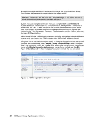 Application-managed encryption is available at no charge, and at the time of this writing,
              Tivoli Storage Manager was the only application that supports AME.

                Note: For LTO Ultrium 5, the IBM Tivoli Key Lifecycle Manager v1.0 or later is required to
                enable system-managed and library-managed encryption.

              System-managed encryption and library-managed encryption both need FC5900 and
              FC9900. FC5900 is a Transparent LTO Encryption feature, which provides a license key to
              enable SME and LME. FC9900 is a feature that must be ordered when encryption will be
              used in the TS3310. It includes publication updates with information about enabling and
              configuring the TS3310 to support Encryption. This feature also provides the Encryption Key
              Manager (EKM) publications.

              Before setting up Tape Encryption on the TS3310, you must already have installed your EKM
              on a server in your network. An EKM is needed when SME or LME will be configured.

              Encryption can be set up for each logical library. To configure encryption, log into the TS3310
              using the web user interface. Select Manage Library  Logical Library, select the logical
              library that you want to modify, and click Go. After selecting the logical library in the pull-down
              menu, select Modify Encryption Method, select your preferred method, and click OK.
              Figure 3-13 and Figure 3-14 show the types of encryption methods that you can select.




              Figure 3-13 TS3310 Logical Library Encryption




54   IBM System Storage Tape Encryption Solutions
 