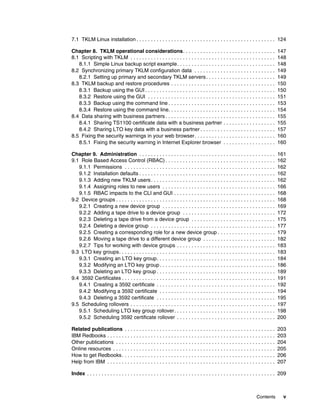 7.1 TKLM Linux installation . . . . . . . . . . . . . . . . . . . . . . . . . . . . . . . . . . . . . . . . . . . . . . . . 124

Chapter 8. TKLM operational considerations. . . . . . . . . . . . . . . . . . . . . . . . . . . . . . . .                            147
8.1 Scripting with TKLM . . . . . . . . . . . . . . . . . . . . . . . . . . . . . . . . . . . . . . . . . . . . . . . . . .          148
   8.1.1 Simple Linux backup script example. . . . . . . . . . . . . . . . . . . . . . . . . . . . . . . . . .                       148
8.2 Synchronizing primary TKLM configuration data . . . . . . . . . . . . . . . . . . . . . . . . . . . .                            149
   8.2.1 Setting up primary and secondary TKLM servers . . . . . . . . . . . . . . . . . . . . . . . .                               149
8.3 TKLM backup and restore procedures . . . . . . . . . . . . . . . . . . . . . . . . . . . . . . . . . . . .                       150
   8.3.1 Backup using the GUI . . . . . . . . . . . . . . . . . . . . . . . . . . . . . . . . . . . . . . . . . . . . .              150
   8.3.2 Restore using the GUI . . . . . . . . . . . . . . . . . . . . . . . . . . . . . . . . . . . . . . . . . . . .               151
   8.3.3 Backup using the command line . . . . . . . . . . . . . . . . . . . . . . . . . . . . . . . . . . . . .                     153
   8.3.4 Restore using the command line. . . . . . . . . . . . . . . . . . . . . . . . . . . . . . . . . . . . .                     154
8.4 Data sharing with business partners . . . . . . . . . . . . . . . . . . . . . . . . . . . . . . . . . . . . . .                  155
   8.4.1 Sharing TS1100 certificate data with a business partner . . . . . . . . . . . . . . . . . .                                 155
   8.4.2 Sharing LTO key data with a business partner . . . . . . . . . . . . . . . . . . . . . . . . . .                            157
8.5 Fixing the security warnings in your web browser. . . . . . . . . . . . . . . . . . . . . . . . . . . .                          160
   8.5.1 Fixing the security warning in Internet Explorer browser . . . . . . . . . . . . . . . . . .                                160

Chapter 9. Administration . . . . . . . . . . . . . . . . . . . . . . . . . . . . . . . . . . . . . . . . . . . . . . .              161
9.1 Role Based Access Control (RBAC) . . . . . . . . . . . . . . . . . . . . . . . . . . . . . . . . . . . . . .                     162
   9.1.1 Permissions . . . . . . . . . . . . . . . . . . . . . . . . . . . . . . . . . . . . . . . . . . . . . . . . . . . .         162
   9.1.2 Installation defaults . . . . . . . . . . . . . . . . . . . . . . . . . . . . . . . . . . . . . . . . . . . . . . .         162
   9.1.3 Adding new TKLM users . . . . . . . . . . . . . . . . . . . . . . . . . . . . . . . . . . . . . . . . . . .                 162
   9.1.4 Assigning roles to new users . . . . . . . . . . . . . . . . . . . . . . . . . . . . . . . . . . . . . . .                  166
   9.1.5 RBAC impacts to the CLI and GUI . . . . . . . . . . . . . . . . . . . . . . . . . . . . . . . . . . .                       168
9.2 Device groups . . . . . . . . . . . . . . . . . . . . . . . . . . . . . . . . . . . . . . . . . . . . . . . . . . . . . . .      168
   9.2.1 Creating a new device group . . . . . . . . . . . . . . . . . . . . . . . . . . . . . . . . . . . . . . .                   169
   9.2.2 Adding a tape drive to a device group . . . . . . . . . . . . . . . . . . . . . . . . . . . . . . . .                       172
   9.2.3 Deleting a tape drive from a device group . . . . . . . . . . . . . . . . . . . . . . . . . . . . .                         175
   9.2.4 Deleting a device group . . . . . . . . . . . . . . . . . . . . . . . . . . . . . . . . . . . . . . . . . . .               177
   9.2.5 Creating a corresponding role for a new device group . . . . . . . . . . . . . . . . . . . .                                179
   9.2.6 Moving a tape drive to a different device group . . . . . . . . . . . . . . . . . . . . . . . . .                           182
   9.2.7 Tips for working with device groups . . . . . . . . . . . . . . . . . . . . . . . . . . . . . . . . . .                     183
9.3 LTO key groups. . . . . . . . . . . . . . . . . . . . . . . . . . . . . . . . . . . . . . . . . . . . . . . . . . . . . .        183
   9.3.1 Creating an LTO key group. . . . . . . . . . . . . . . . . . . . . . . . . . . . . . . . . . . . . . . . .                  184
   9.3.2 Modifying an LTO key group . . . . . . . . . . . . . . . . . . . . . . . . . . . . . . . . . . . . . . . .                  186
   9.3.3 Deleting an LTO key group . . . . . . . . . . . . . . . . . . . . . . . . . . . . . . . . . . . . . . . . .                 189
9.4 3592 Certificates . . . . . . . . . . . . . . . . . . . . . . . . . . . . . . . . . . . . . . . . . . . . . . . . . . . . .      191
   9.4.1 Creating a 3592 certificate . . . . . . . . . . . . . . . . . . . . . . . . . . . . . . . . . . . . . . . . .               192
   9.4.2 Modifying a 3592 certificate . . . . . . . . . . . . . . . . . . . . . . . . . . . . . . . . . . . . . . . .                194
   9.4.3 Deleting a 3592 certificate . . . . . . . . . . . . . . . . . . . . . . . . . . . . . . . . . . . . . . . . .               195
9.5 Scheduling rollovers . . . . . . . . . . . . . . . . . . . . . . . . . . . . . . . . . . . . . . . . . . . . . . . . . .         197
   9.5.1 Scheduling LTO key group rollover. . . . . . . . . . . . . . . . . . . . . . . . . . . . . . . . . . .                      198
   9.5.2 Scheduling 3592 certificate rollover . . . . . . . . . . . . . . . . . . . . . . . . . . . . . . . . . .                    200

Related publications . . . . . . . . . . . . . . . . . . . . . . . . . . . . . . . . . . . . . . . . . . . . . . . . . . . .         203
IBM Redbooks . . . . . . . . . . . . . . . . . . . . . . . . . . . . . . . . . . . . . . . . . . . . . . . . . . . . . . . . . .     203
Other publications . . . . . . . . . . . . . . . . . . . . . . . . . . . . . . . . . . . . . . . . . . . . . . . . . . . . . . .     204
Online resources . . . . . . . . . . . . . . . . . . . . . . . . . . . . . . . . . . . . . . . . . . . . . . . . . . . . . . . .     205
How to get Redbooks . . . . . . . . . . . . . . . . . . . . . . . . . . . . . . . . . . . . . . . . . . . . . . . . . . . . .        206
Help from IBM . . . . . . . . . . . . . . . . . . . . . . . . . . . . . . . . . . . . . . . . . . . . . . . . . . . . . . . . . .    207

Index . . . . . . . . . . . . . . . . . . . . . . . . . . . . . . . . . . . . . . . . . . . . . . . . . . . . . . . . . . . . . . . . . 209



                                                                                                                       Contents          v
 