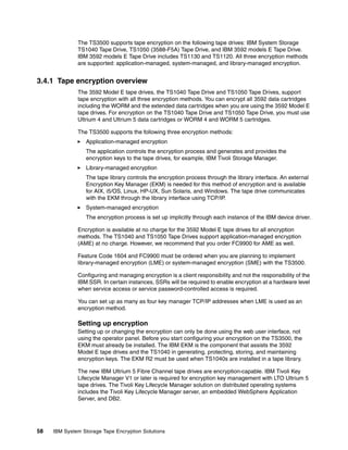 The TS3500 supports tape encryption on the following tape drives: IBM System Storage
              TS1040 Tape Drive, TS1050 (3588-F5A) Tape Drive, and IBM 3592 models E Tape Drive.
              IBM 3592 models E Tape Drive includes TS1130 and TS1120. All three encryption methods
              are supported: application-managed, system-managed, and library-managed encryption.


3.4.1 Tape encryption overview
              The 3592 Model E tape drives, the TS1040 Tape Drive and TS1050 Tape Drives, support
              tape encryption with all three encryption methods. You can encrypt all 3592 data cartridges
              including the WORM and the extended data cartridges when you are using the 3592 Model E
              tape drives. For encryption on the TS1040 Tape Drive and TS1050 Tape Drive, you must use
              Ultrium 4 and Ultrium 5 data cartridges or WORM 4 and WORM 5 cartridges.

              The TS3500 supports the following three encryption methods:
                 Application-managed encryption
                 The application controls the encryption process and generates and provides the
                 encryption keys to the tape drives, for example, IBM Tivoli Storage Manager.
                 Library-managed encryption
                 The tape library controls the encryption process through the library interface. An external
                 Encryption Key Manager (EKM) is needed for this method of encryption and is available
                 for AIX, i5/OS, Linux, HP-UX, Sun Solaris, and Windows. The tape drive communicates
                 with the EKM through the library interface using TCP/IP.
                 System-managed encryption
                 The encryption process is set up implicitly through each instance of the IBM device driver.

              Encryption is available at no charge for the 3592 Model E tape drives for all encryption
              methods. The TS1040 and TS1050 Tape Drives support application-managed encryption
              (AME) at no charge. However, we recommend that you order FC9900 for AME as well.

              Feature Code 1604 and FC9900 must be ordered when you are planning to implement
              library-managed encryption (LME) or system-managed encryption (SME) with the TS3500.

              Configuring and managing encryption is a client responsibility and not the responsibility of the
              IBM SSR. In certain instances, SSRs will be required to enable encryption at a hardware level
              when service access or service password-controlled access is required.

              You can set up as many as four key manager TCP/IP addresses when LME is used as an
              encryption method.

              Setting up encryption
              Setting up or changing the encryption can only be done using the web user interface, not
              using the operator panel. Before you start configuring your encryption on the TS3500, the
              EKM must already be installed. The IBM EKM is the component that assists the 3592
              Model E tape drives and the TS1040 in generating, protecting, storing, and maintaining
              encryption keys. The EKM R2 must be used when TS1040s are installed in a tape library.

              The new IBM Ultrium 5 Fibre Channel tape drives are encryption-capable. IBM Tivoli Key
              Lifecycle Manager V1 or later is required for encryption key management with LTO Ultrium 5
              tape drives. The Tivoli Key Lifecycle Manager solution on distributed operating systems
              includes the Tivoli Key Lifecycle Manager server, an embedded WebSphere Application
              Server, and DB2.




58   IBM System Storage Tape Encryption Solutions
 