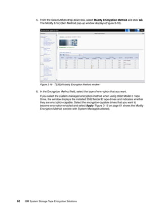 5. From the Select Action drop-down box, select Modify Encryption Method and click Go.
                 The Modify Encryption Method pop-up window displays (Figure 3-18).




                 Figure 3-18 TS3500 Modify Encryption Method window

              6. In the Encryption Method field, select the type of encryption that you want.
                 If you select the system-managed encryption method when using 3592 Model E Tape
                 Drive, the window displays the installed 3592 Model E tape drives and indicates whether
                 they are encryption-capable. Select the encryption-capable drives that you want to
                 become encryption-enabled and select Apply. Figure 3-19 on page 61 shows the Modify
                 Encryption Method window with System-Managed selected.




60   IBM System Storage Tape Encryption Solutions
 