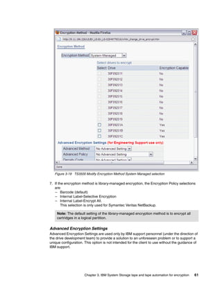 Figure 3-19 TS3500 Modify Encryption Method System Managed selection

7. If the encryption method is library-managed encryption, the Encryption Policy selections
   are:
   – Barcode (default)
   – Internal Label-Selective Encryption
   – Internal Label-Encrypt All.
        This selection is only used for Symantec Veritas NetBackup.

    Note: The default setting of the library-managed encryption method is to encrypt all
    cartridges in a logical partition.

Advanced Encryption Settings
Advanced Encryption Settings are used only by IBM support personnel (under the direction of
the drive development team) to provide a solution to an unforeseen problem or to support a
unique configuration. This option is not intended for the client to use without the guidance of
IBM support.




                      Chapter 3. IBM System Storage tape and tape automation for encryption   61
 