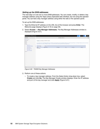 Setting up the EKM addresses
              The next step is to set one or more EKM addresses. You can create, modify, or delete a key
              manager address using the Tape Library Specialist web interface, but not using the operator
              panel. You can test a key manager address using either the web or the operator panel.

              To set up the EKM addresses:
              1. Type the Ethernet IP address on the URL line of the browser and press Enter. The
                 Welcome page displays (Figure 3-16 on page 59).
              2. Select Access  Key Manager Addresses. The Key Manager Addresses window is
                 displayed (Figure 3-21).




                 Figure 3-20 TS3500 Key Manager Addresses

              3. Perform one of these actions:
                  – To create a key manager address: From the Select Action drop-down box, select
                    Create and click Go. The Key Manager Create window displays. Enter the IP address
                    and port of the key manager and click Apply (Figure 3-21).




62   IBM System Storage Tape Encryption Solutions
 