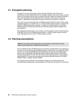 4.1 Encryption planning
              Encryption is not your typical tape or library upgrade. Significant new function and
              infrastructure must be implemented with an encryption solution. Planning is vital to a smooth
              rollout of an encryption solution into an existing environment. Before you tackle this chapter, if
              this is your first experience with IBM tape drives or libraries, make sure you have read
              Chapter 3, “IBM System Storage tape and tape automation for encryption” on page 39.

              Then, even if you have had experience with IBM Encryption Facility for z/OS or other vendor
              cryptology products, you should read 1.5, “Concepts of tape data encryption” on page 8 and
              Chapter 2, “IBM tape encryption methods” on page 23 to understand how the Tivoli Key
              Lifecycle Manager (TKLM) component ties your operating system platforms together with
              your keystores.

              After reading those basic topics, you are ready to use this chapter to plan the implementation
              of the IBM TS1120 or TS1130 tape data encryption, or 3592 Encryption solution; and the
              Linear Tape-Open (LTO) or LTO4 or LTO5 Encryption solution.



4.2 Planning assumptions

                Note: For the purpose of this discussion we assume that your tape drives and tape
                libraries have already been installed without encryption.

              You are probably familiar with IBM tape drive or tape library implementations and upgrades of
              the past. If you are implementing new IBM tape drives or tape libraries, you might find it useful
              to review one of the existing IBM Redbooks publications for planning and implementation
              details, such as IBM System Storage Tape Library Guide for Open Systems, SG24-5946.
              This book describes the TS1120, TS1130, LTO5 and the LTO4 tape drives in open systems
              implementations. This book also discusses open systems IBM tape libraries: the TS3500,
              TS3400, TS3310, TS3200, TS3100, TS2900.

              This chapter focuses primarily on the encryption aspects of the solution because the
              underlying tape and application processing basics, with which you are familiar, do not change.




66   IBM System Storage Tape Encryption Solutions
 