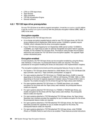 LTO4 or LTO5 tape drives
                 Tape libraries
                 Tape controllers
                 TS7700 Virtualization Engine
                 General software


4.6.1 TS1120 tape drive prerequisites
              For any TS1120 drive to be able to support encryption, it must be encryption-capable before
              it can be enabled (encryption-enabled) with the particular encryption method (AME, SME, or
              LME) to be used.

              Encryption-capable
              Prerequisites for the TS1120 tape drive are:
                 A no-charge encryption-capable feature code for new TS1120 tape drives. All TS1120
                 drives shipped since 8 September 2006 (serial number 13-65000 or greater) require
                 FC9592, which indicates that the drive is encryption-capable.
                 If your TS1120 drive shipped prior to 6 September 2006 (serial number 13-50000 to
                 13-64999), you might have to order an optional chargeable encryption feature upgrade,
                 FC5592, for the installed TS1120 tape drive. This feature code provides the encryption
                 electronics and causes the TS1120 drive to be encryption-capable. The upgrade might
                 contain refurbished parts.

              Encryption-enabled
              In most situations, the TS1120 tape drives can be encryption-enabled by using the library
              web interfaces. In that case, no prerequisite feature codes are required. The actual
              procedures for encryption-enabling the drives are discussed in the implementation chapters.

              The encryption-enabled environments and the prerequisite features (if any) to order are:
                 For System z TS1120 tape drives attached to a 3592 Model J70 or a TS1120 Model C06
                 tape controller, read 4.6.2, “Tape controller prerequisites” on page 81.
                 For open-systems-attached TS1130 drives in a TS3500 tape library, ALMS is required
                 depending on the library configuration FC 1690 for L22 libraries, FC1692, 1693, or 1694,
                 depending on the level of capacity expansion installed. Library Firmware 8160 or later is
                 required. You enable encryption for the drives through the Tape Library web interface.
                 For open-systems-attached TS1130 drives in a TS3400 tape library, you enable
                 encryption for the drives with the Tape Library web interface. No prerequisite feature
                 codes are required.
                 For open-systems-attached TS1120 drives in a TS3500 or TS3400 tape library, you
                 enable encryption for the drives with the Tape Library web interface. No prerequisite
                 feature codes are required.
                 For open-systems-attached or TS7700-attached TS1130 tape drives, the Tape Library
                 Specialist user interface provides the capability for you to enable encryption for the drives.
                 No prerequisite feature codes are required.
                 For open-systems-attached or TS7700-attached TS1120 tape drives, the Tape Library
                 Specialist provides the capability for you to enable encryption for the drives. No
                 prerequisite feature codes are required.
                 For open-systems-attached or TS7700-attached TS1120 tape drives, order FC9596
                 (Plant) or FC5596 (Field) for each drive to be enabled. These features provide instructions



80   IBM System Storage Tape Encryption Solutions
 