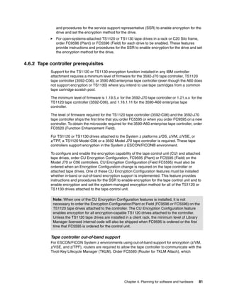and procedures for the service support representative (SSR) to enable encryption for the
              drive and set the encryption method for the drive.
              For open-systems-attached TS1120 or TS1130 tape drives in a rack or C20 Silo frame,
              order FC9596 (Plant) or FC5596 (Field) for each drive to be enabled. These features
              provide instructions and procedures for the SSR to enable encryption for the drive and set
              the encryption method for the drive.


4.6.2 Tape controller prerequisites
           Support for the TS1120 or TS1130 encryption function installed in any IBM controller
           attachment requires a minimum level of firmware for the 3592-J70 tape controller, TS1120
           tape controller (3592-C06), or 3590 A60 enterprise tape controller (even though the A60 does
           not support encryption or TS1130) where you intend to use tape cartridges from a common
           tape cartridge scratch pool.

           The minimum level of firmware is 1.19.5.x for the 3592-J70 tape controller or 1.21.x.x for the
           TS1120 tape controller (3592-C06), and 1.16.1.11 for the 3590-A60 enterprise tape
           controller.

           The level of firmware required for the TS1120 tape controller (3592-C06) and the 3592-J70
           tape controller ships the first time that you order FC5595 or when you order FC9595 on a new
           controller. To obtain the microcode required for the 3590-A60 enterprise tape controller, order
           FC0520 (Function Enhancement Field).

           For TS1120 or TS1130 drives attached to the System z platforms z/OS, z/VM, z/VSE, or
           z/TPF, a TS1120 Model C06 or a 3592 Model J70 tape controller is required. These tape
           controllers support encryption in the System z ESCON/FICON® environment.

           To configure and enable the encryption capability of the tape control unit (CU) and attached
           tape drives, order CU Encryption Configuration, FC9595 (Plant) or FC5595 (Field) on the
           Model J70 or C06 controllers. CU Encryption Configuration (Field FC5595) must also be
           ordered when an Encryption Configuration change is required on the tape controller or
           attached tape drives. One of these CU Encryption Configuration features must be installed
           whether in-band or out-of-band encryption support is implemented. This feature provides
           instructions and procedures for the SSR to enable encryption for the tape control unit and to
           enable encryption and set the system-managed encryption method for all of the TS1120 or
           TS1130 drives attached to the tape control unit.

            Note: When one of the CU Encryption Configuration features is installed, it is not
            necessary to order the Encryption Configuration/Plant or Field (FC9596 or FC5596) on the
            TS1120 tape drives attached to the controller. The CU Encryption Configuration feature
            enables encryption for all encryption-capable TS1120 drives attached to the controller.
            Unless the TS1120 tape drives are installed in a client rack, the minimum level of Library
            Manager licensed internal code will also be shipped when FC9595 is ordered or the first
            time that FC5595 is ordered for the control unit.

           Tape controller out-of-band support
           For ESCON/FICON System z environments using out-of-band support for encryption (z/VM,
           z/VSE, and z/TPF), routers are required to allow the tape controller to communicate with the
           Tivoli Key Lifecycle Manager (TKLM). Order FC5593 (Router for TKLM Attach), which




                                                         Chapter 4. Planning for software and hardware   81
 