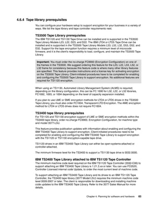 4.6.4 Tape library prerequisites
           You can configure your hardware setup to support encryption for your business in a variety of
           ways. We list the tape library and tape controller requirements next.

           TS3500 Tape Library prerequisites
           The IBM TS1120 and TS1130 Tape Drive can be installed and is supported in the TS3500
           Tape Library Models L23, L22, D23, and D22. The IBM LTO4 or LTO5 Tape Drive can be
           installed and is supported in the TS3500 Tape Library Models L53, L52, L32, D53, D52, and
           D32. Support for the tape encryption function requires a minimum level of microcode
           firmware, and it is the client’s responsibility to load, configure, and maintain the TS3500 Tape
           Library.

            Important: You must order the no-charge FC9900 (Encryption Configuration) on one of
            the frames in the TS3500. We suggest ordering this feature for the L23, L22, L53, L52, or
            L32 frame for consistency because this feature code is where many other library features
            are specified. This feature provides instructions and a license key for activating encryption
            on the TS3500 Tape Library. Client-initiated procedures have to be completed for enabling
            and configuring the TS3500 Tape Library to support encryption. No additional features are
            required for TS1120 encryption.

           When using an TS1130, Automated Library Management System (ALMS) is required;
           depending on the library configuration, this can be FC 1690 for L32, L22, or L52 libraries,
           FC1692, 1693, or 1694 depending on the level of capacity expansion installed.

           If you plan to use LME or SME encryption methods for LTO4 or LTO5 drives in the TS3500
           Tape Library, you must also order FC1604, Transparent LTO Encryption. The AME encryption
           method for LTO4 or LTO5 drives does not require FC1604.

           TS3400 tape library prerequisites
           For TS1120 and TS1130 encryption support of LME or SME encryption methods within the
           TS3400 tape library, order no-charge FC9900, Encryption Configuration, for machine type
           and model 3577-L5U.

           This feature provides publication updates with information about enabling and configuring the
           IBM TS3400 Tape Library to support encryption. Client-initiated procedures need to be
           completed for enabling and configuring the IBM TS3400 Tape Library to support encryption
           with the TS1120 or TS1130 encryption-capable tape drive.

           TS1120 drives in an IBM TS3400 Tape Library can either be open-systems-attached or
           controller-attached.

           The minimum firmware level for the TS3400 to support a TS1130 tape drive is 0032.0000.

           IBM TS3400 Tape Library attached to IBM TS1120 Tape Controller
           The minimum machine code level required on the IBM TS1120 Tape Controller (3592-C06) to
           support attaching an IBM TS3400 Tape Library is 1.21.3.xx or later. You can use FC0520,
           Controller Licensed internal code Update, to order the most current level of machine code.

           To support attaching an IBM TS3400 Tape Library and its drives to an IBM TS1120 Tape
           Controller, the TS3400 tape library (3577 Model L5U) requires the minimum machine code
           level 0009.0007 or later. The client is responsible for downloading and installing machine
           code updates to the IBM TS3400 Tape Library. Refer to the 3577 Sales Manual for more
           details.


                                                         Chapter 4. Planning for software and hardware   83
 
