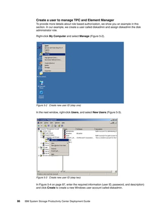 Create a user to manage TPC and Element Manager
              To provide more details about role based authorization, we show you an example in this
              section. In our example, we create a user called diskadmin and assign diskadmin the disk
              administrator role.

              Right-click My Computer and select Manage (Figure 5-2).




              Figure 5-2 Create new user ID (step one)

              In the next window, right-click Users, and select New Users (Figure 5-3).




              Figure 5-3 Create new user ID (step two)

              In Figure 5-4 on page 87, enter the required information (user ID, password, and description)
              and click Create to create a new Windows user account called diskadmin.




86   IBM System Storage Productivity Center Deployment Guide
 
