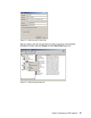 Figure 5-4 Create new user ID (step three)

After you create a new user, the next step is to create a new group. In the Computer
Management window, right-click Groups and select New Group (Figure 5-5).




Figure 5-5 Create new group (step one)




                                                Chapter 5. Managing your SSPC appliance   87
 