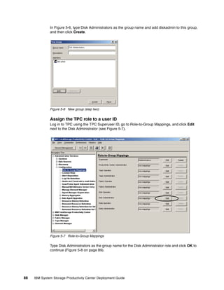 In Figure 5-6, type Disk Administrators as the group name and add diskadmin to this group,
              and then click Create.




              Figure 5-6 New group (step two)


              Assign the TPC role to a user ID
              Log in to TPC using the TPC Superuser ID, go to Role-to-Group Mappings, and click Edit
              next to the Disk Administrator (see Figure 5-7).




              Figure 5-7 Role-to-Group Mappings

              Type Disk Administrators as the group name for the Disk Administrator role and click OK to
              continue (Figure 5-8 on page 89).




88   IBM System Storage Productivity Center Deployment Guide
 
