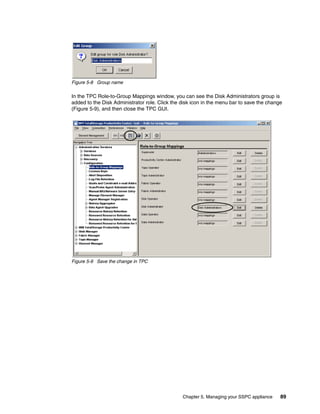 Figure 5-8 Group name

In the TPC Role-to-Group Mappings window, you can see the Disk Administrators group is
added to the Disk Administrator role. Click the disk icon in the menu bar to save the change
(Figure 5-9), and then close the TPC GUI.




Figure 5-9 Save the change in TPC




                                                Chapter 5. Managing your SSPC appliance    89
 