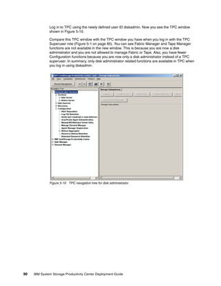 Log in to TPC using the newly defined user ID diskadmin. Now you see the TPC window
              shown in Figure 5-10.

              Compare this TPC window with the TPC window you have when you log in with the TPC
              Superuser role (Figure 5-1 on page 85). You can see Fabric Manager and Tape Manager
              functions are not available in the new window. This is because you are now a disk
              administrator and you are not allowed to manage Fabric or Tape. Also, you have fewer
              Configuration functions because you are now only a disk administrator instead of a TPC
              superuser. In summary, only disk administrator related functions are available in TPC when
              you log in using diskadmin.




              Figure 5-10 TPC navigation tree for disk administrator




90   IBM System Storage Productivity Center Deployment Guide
 