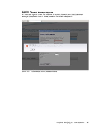 DS8000 Element Manager access
If a new user signs in for the first time with an expired password, the DS8000 Element
Manager prompts the user for a new password, as shown in Figure 5-11.




Figure 5-11 First time login prompt password change




                                                  Chapter 5. Managing your SSPC appliance   91
 