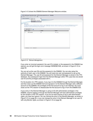 Figure 5-12 shows the DS8000 Element Manager Welcome window.




              Figure 5-12 Element Management

              If you enter an incorrect password, the user ID is locked, or the password in the DS8000 has
              expired, you will get the login error message HWNEM0104E, as shown in Figure 5-13 on
              page 93.

              You can set up the user IDs and the password in the DS8000. You can also setup the
              authority of each user in the DS8000. You will need one user and password to set up the
              Element Manager. The user ID and password for the Element Manager is stored in the TPC
              database. Any subsequent login from the Element Manager within TPC uses that one stored
              user ID and the privileges associated with it.

              For the duration of a TPC session, if you log in to the DS8000 through the Element Manager,
              and then close out the DS8000 GUI and log back in to the Element Manager with a different
              account on the DS8000, the privileges of the first account to log in are retained. You must
              close out the TPC session to disassociate the first account to log in from the DS8000 GUI.

              If your entry in the Element Manager is using an ID with administrator privileges in the
              DS8000, anyone logging in through the Element Manager will have administrator privileges
              for the duration of the TPC session. If you do not want anyone to log in with administrator
              rights, you have two options: You can remove the entry in the Element Manager, as shown in
              Figure 5-15 on page 95, or you can change the entry in the Element Manager to an user ID
              with only Monitor rights, as shown in Figure 5-16 on page 96.




92   IBM System Storage Productivity Center Deployment Guide
 