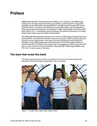 Preface

                 IBM® System Storage™ Productivity Center (SSPC) is the next step in the IBM storage
                 strategy. This solution comprises hardware and software, combining device configuration
                 capabilities for the IBM System Storage DS8000™ and IBM System Storage SAN Volume
                 Controller (SVC) in an easy-to-use hardware console. SSPC extends the manageability of
                 these devices with the introduction and integration of IBM TotalStorage® Productivity Center
                 Basic Edition V3.3.1. Consolidating several hardware and software components on a single
                 tested system helps support consistent interoperability.

                 This IBM Redbooks® publication will provide an overview of IBM System Storage Productivity
                 Center (SSPC). It contains the information required to set up your SSPC server by taking you
                 through the initial customization of the server and then defining and launching Element
                 Managers through IBM TotalStorage Productivity Center (TPC) Basic Edition. Details on
                 using the functions of TPC BE are provided as well as upgrading your SSPC server (and TPC
                 BE) to a fully functional TPC Standard Edition. Managing IBM TotalStorage DS8000 using
                 TPC V3.3.1 is also covered in this book.



The team that wrote this book
                 This book was produced by a team of specialists from around the world working at the
                 International Technical Support Organization, San Jose Center.




                 Figure 1 The SSPC team: Martin, Mary, Danijel, Patrick




© Copyright IBM Corp. 2008. All rights reserved.                                                            ix
 